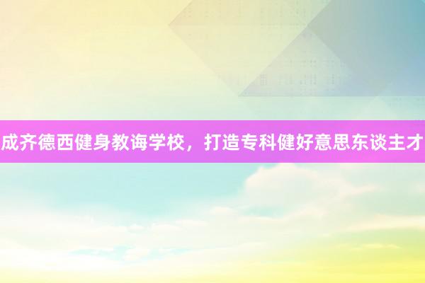成齐德西健身教诲学校,打造专科健好意思东谈主才